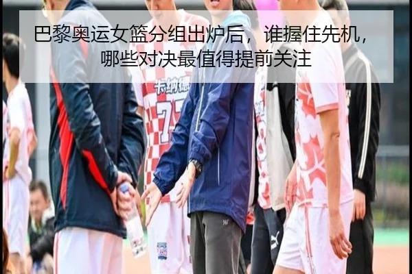 巴黎奥运女篮分组出炉后，谁握住先机，哪些对决最值得提前关注