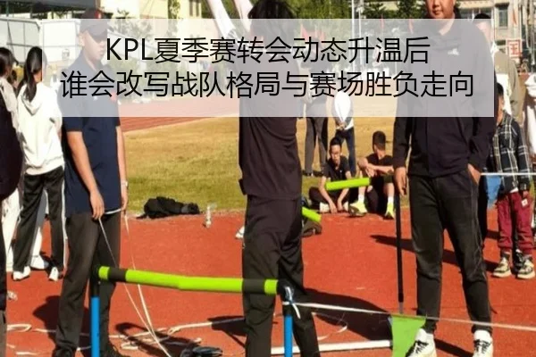 KPL夏季赛转会动态升温后 谁会改写战队格局与赛场胜负走向
